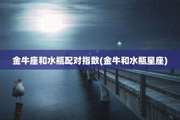 金牛座和水瓶配对指数(金牛和水瓶星座)