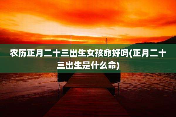农历正月二十三出生女孩命好吗(正月二十三出生是什么命)