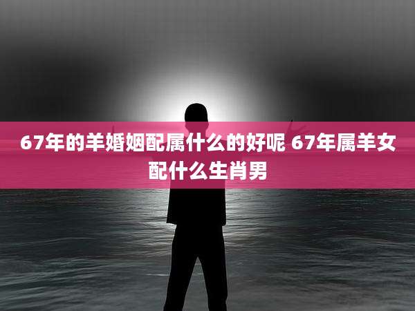 67年的羊婚姻配属什么的好呢 67年属羊女配什么生肖男