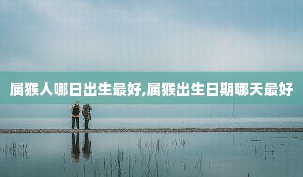 属猴人哪日出生最好,属猴出生日期哪天最好