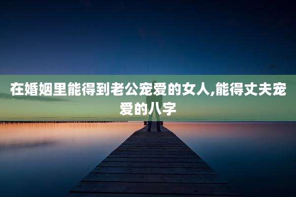 在婚姻里能得到老公宠爱的女人,能得丈夫宠爱的八字