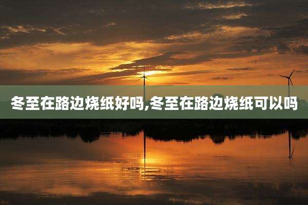 冬至在路边烧纸好吗,冬至在路边烧纸可以吗
