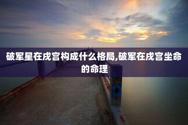 破军星在戌宫构成什么格局,破军在戌宫坐命的命理