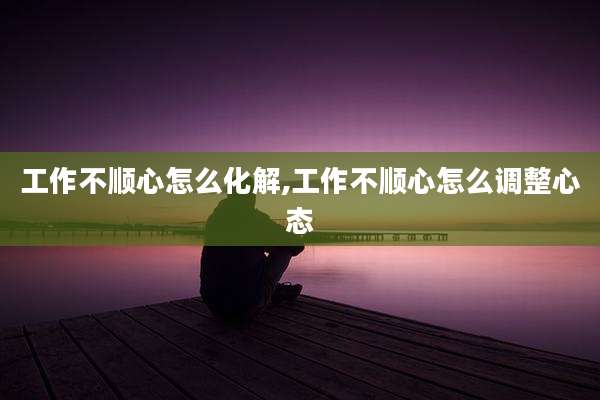 工作不顺心怎么化解,工作不顺心怎么调整心态