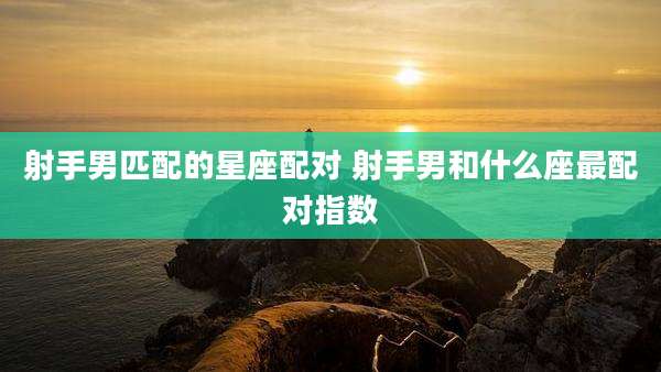 射手男匹配的星座配对 射手男和什么座最配对指数