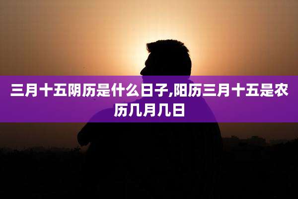 三月十五阴历是什么日子,阳历三月十五是农历几月几日