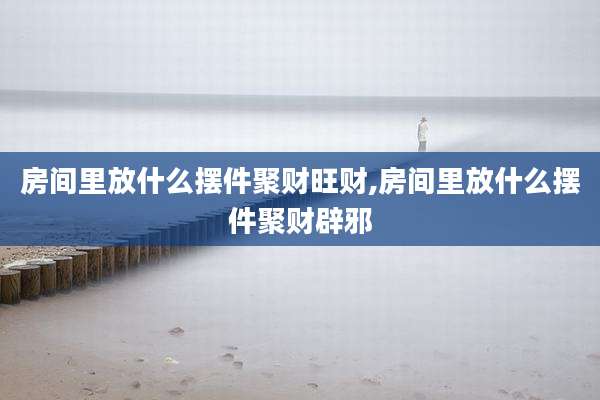 房间里放什么摆件聚财旺财,房间里放什么摆件聚财辟邪