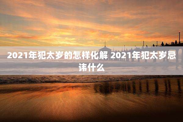 2021年犯太岁的怎样化解 2021年犯太岁忌讳什么