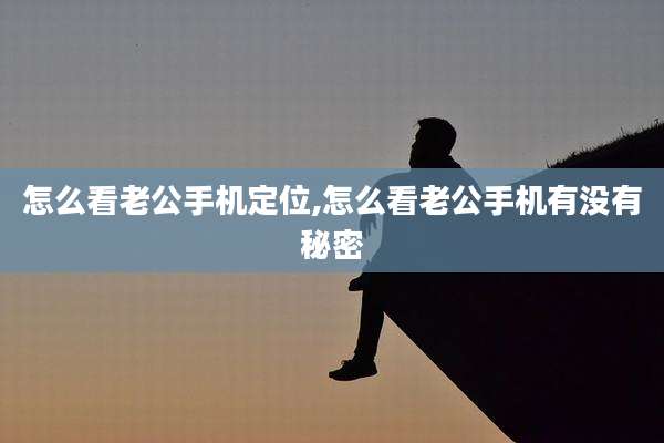 怎么看老公手机定位,怎么看老公手机有没有秘密