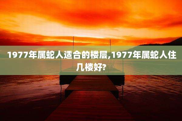 1977年属蛇人适合的楼层,1977年属蛇人住几楼好?