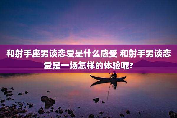 和射手座男谈恋爱是什么感受 和射手男谈恋爱是一场怎样的体验呢?