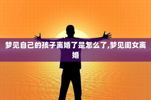 梦见自己的孩子离婚了是怎么了,梦见闺女离婚