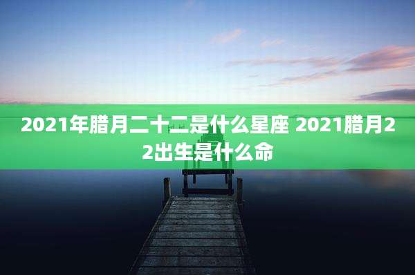 2021年腊月二十二是什么星座 2021腊月22出生是什么命
