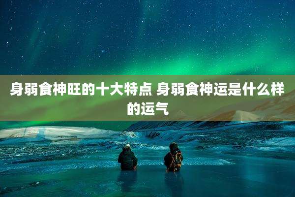身弱食神旺的十大特点 身弱食神运是什么样的运气