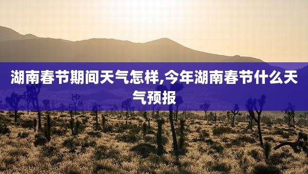湖南春节期间天气怎样,今年湖南春节什么天气预报