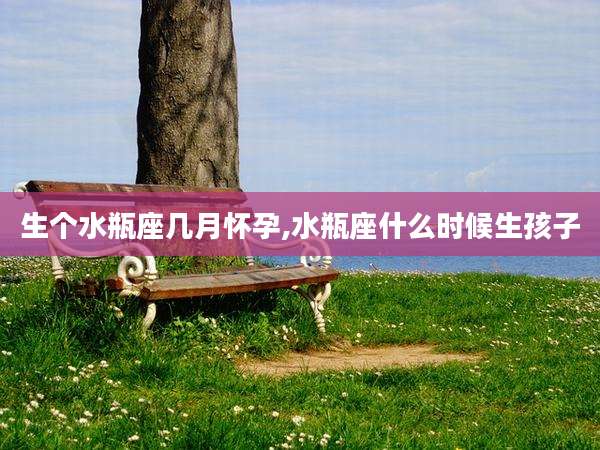 生个水瓶座几月怀孕,水瓶座什么时候生孩子