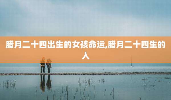 腊月二十四出生的女孩命运,腊月二十四生的人