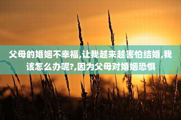 父母的婚姻不幸福,让我越来越害怕结婚,我该怎么办呢?,因为父母对婚姻恐惧
