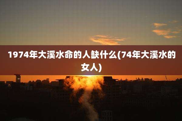 1974年大溪水命的人缺什么(74年大溪水的女人)