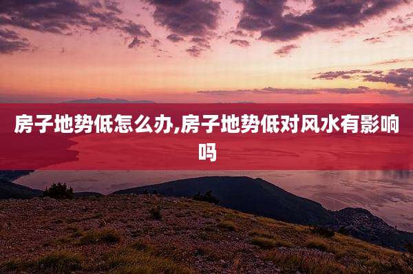 房子地势低怎么办,房子地势低对风水有影响吗