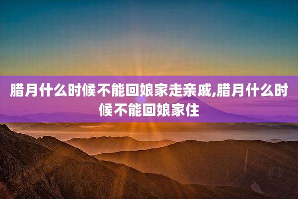 腊月什么时候不能回娘家走亲戚,腊月什么时候不能回娘家住