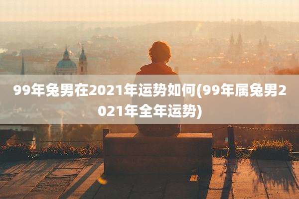 99年兔男在2021年运势如何(99年属兔男2021年全年运势)