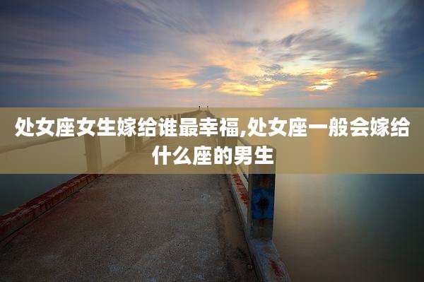 处女座女生嫁给谁最幸福,处女座一般会嫁给什么座的男生
