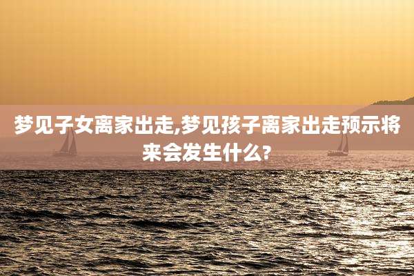 梦见子女离家出走,梦见孩子离家出走预示将来会发生什么?