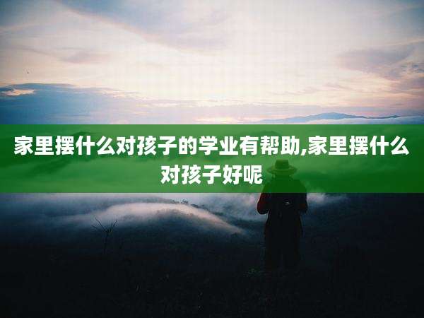 家里摆什么对孩子的学业有帮助,家里摆什么对孩子好呢