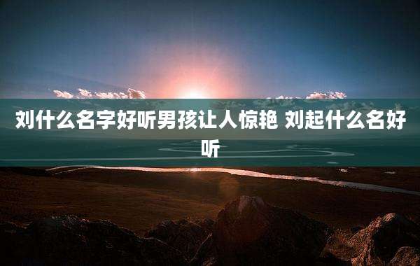 刘什么名字好听男孩让人惊艳 刘起什么名好听