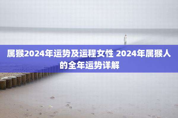 属猴2024年运势及运程女性 2024年属猴人的全年运势详解