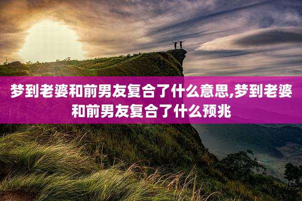 梦到老婆和前男友复合了什么意思,梦到老婆和前男友复合了什么预兆