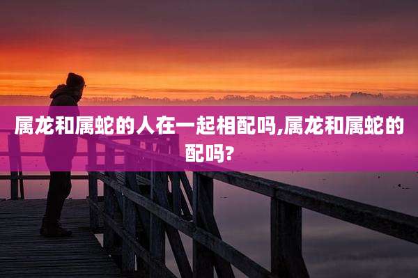 属龙和属蛇的人在一起相配吗,属龙和属蛇的配吗?