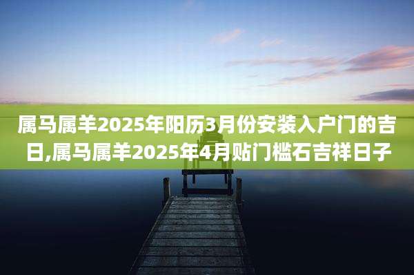 属马属羊2025年阳历3月份安装入户门的吉日,属马属羊2025年4月贴门槛石吉祥日子