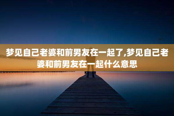 梦见自己老婆和前男友在一起了,梦见自己老婆和前男友在一起什么意思