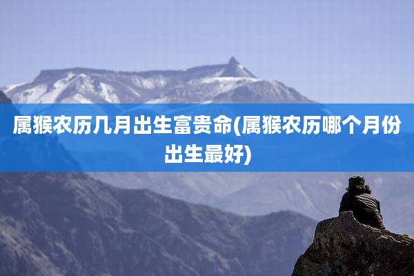 属猴农历几月出生富贵命(属猴农历哪个月份出生最好)