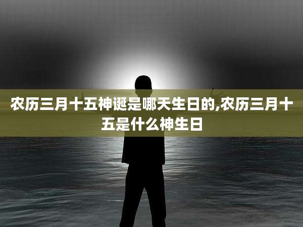 农历三月十五神诞是哪天生日的,农历三月十五是什么神生日