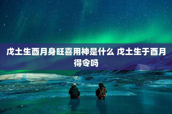 戊土生酉月身旺喜用神是什么 戊土生于酉月得令吗