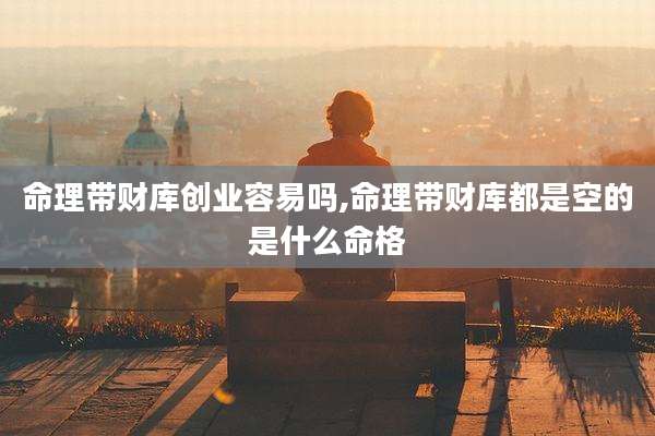 命理带财库创业容易吗,命理带财库都是空的是什么命格