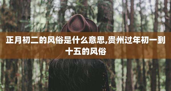 正月初二的风俗是什么意思,贵州过年初一到十五的风俗