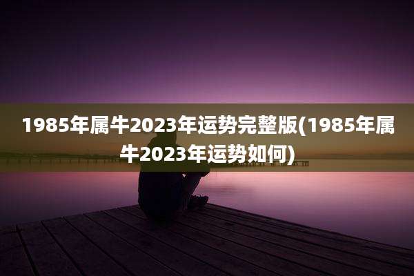1985年属牛2023年运势完整版(1985年属牛2023年运势如何)