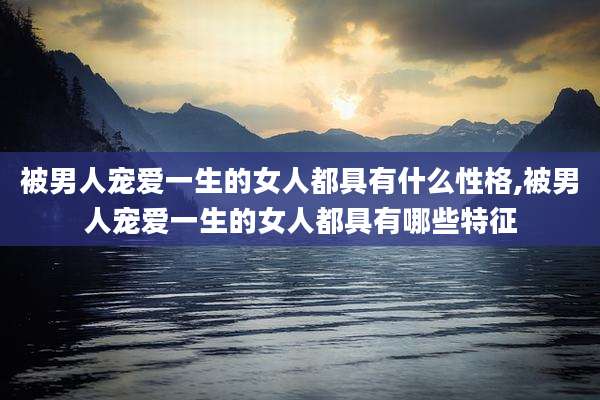 被男人宠爱一生的女人都具有什么性格,被男人宠爱一生的女人都具有哪些特征