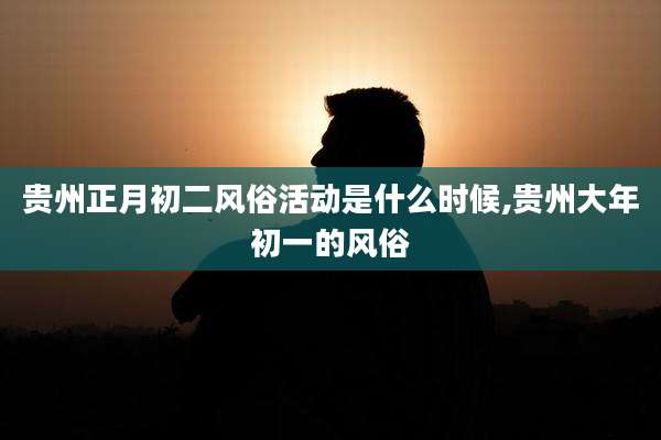 贵州正月初二风俗活动是什么时候,贵州大年初一的风俗