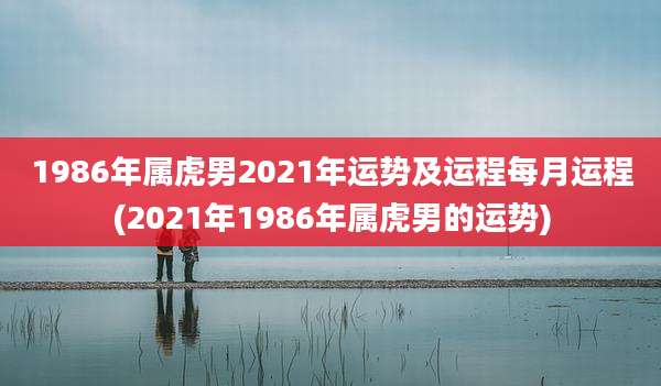 1986年属虎男2021年运势及运程每月运程(2021年1986年属虎男的运势)