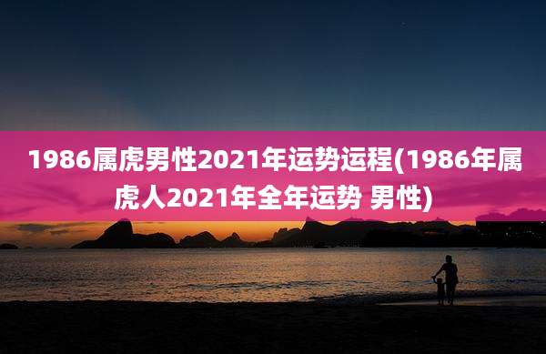 1986属虎男性2021年运势运程(1986年属虎人2021年全年运势 男性)