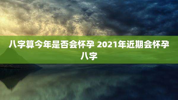 八字算今年是否会怀孕 2021年近期会怀孕八字