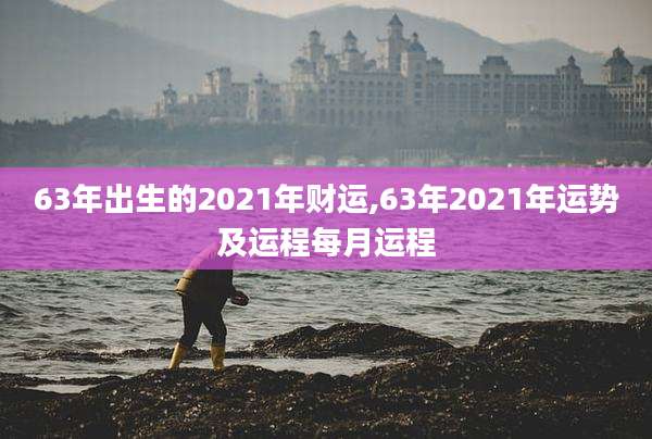 63年出生的2021年财运,63年2021年运势及运程每月运程