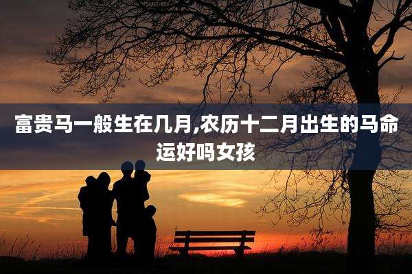 富贵马一般生在几月,农历十二月出生的马命运好吗女孩