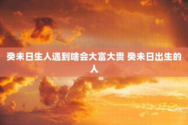 癸未日生人遇到啥会大富大贵 癸未日出生的人