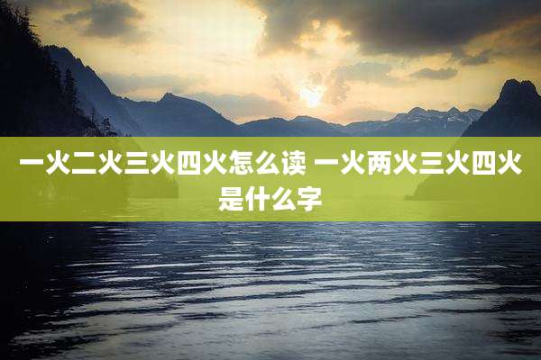 一火二火三火四火怎么读 一火两火三火四火是什么字